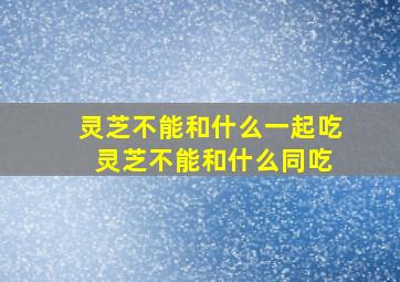 灵芝不能和什么一起吃 灵芝不能和什么同吃